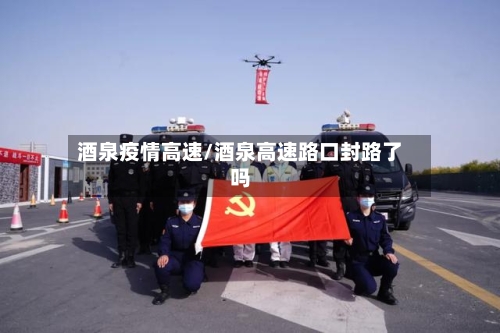 酒泉疫情高速/酒泉高速路口封路了吗