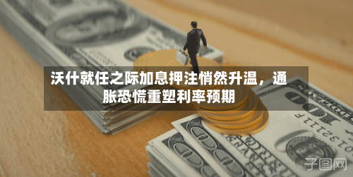 沃什就任之际加息押注悄然升温，通胀恐慌重塑利率预期