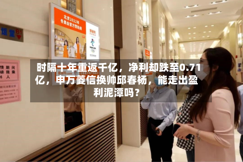 时隔十年重返千亿，净利却跌至0.71亿，申万菱信换帅邱春杨，能走出盈利泥潭吗？