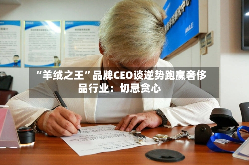 “羊绒之王”品牌CEO谈逆势跑赢奢侈品行业：切忌贪心