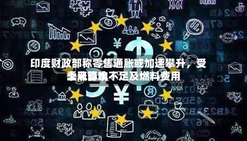 印度财政部称零售通胀或加速攀升，受季风降水不足及燃料费用上涨影响