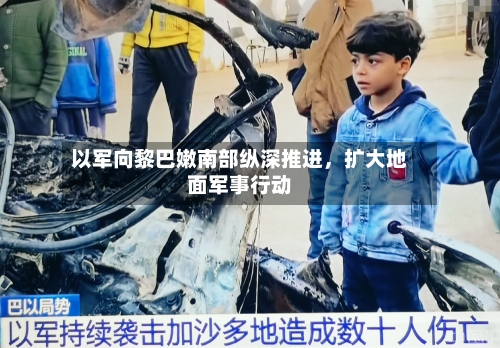 以军向黎巴嫩南部纵深推进，扩大地面军事行动