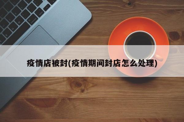 疫情店被封(疫情期间封店怎么处理)